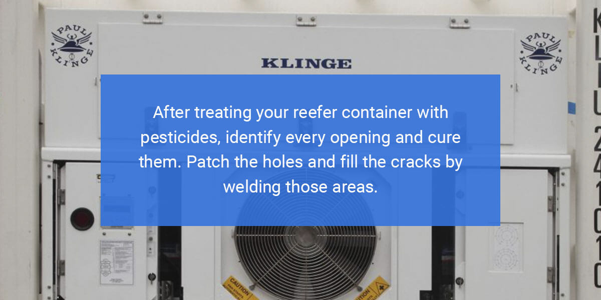 After treating your reefer container with pesticides, identify every opening and cure them. Patch the holes and fill the cracks by welding those areas.
