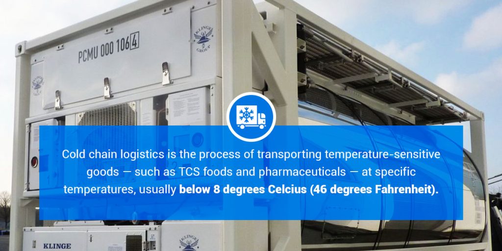 Cold chain logistics is the process of transporting temperature-sensitive goods -such as TCS foods and pharmaceuticals - at specific temperatures, usually below 8 degrees Celcius (46 degrees Fahrenheit).